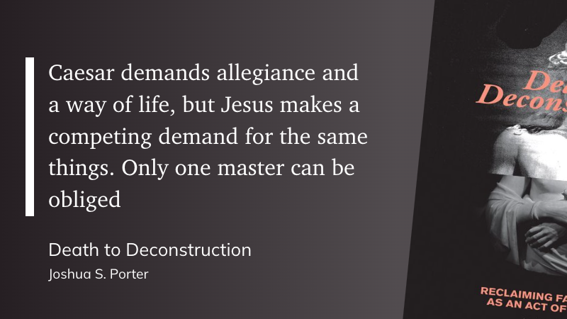 "Caesar demands allegiance and a way of life, but Jesus makes a competing demand for the same things. Only one master can be obliged" (Joshua S. Porter, Death to Deconstruction)